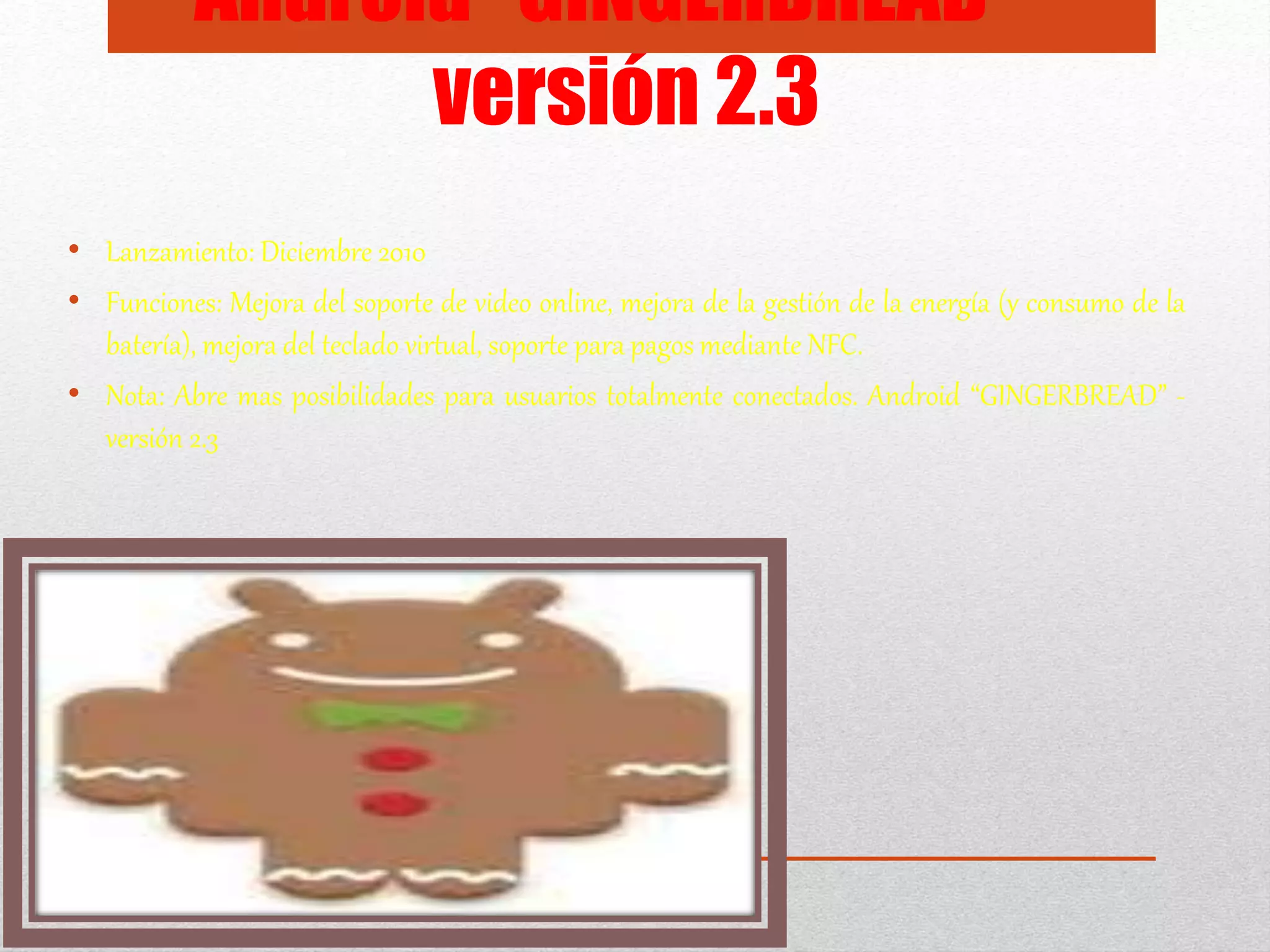 Android “GINGERBREAD” -
versión 2.3
• Lanzamiento: Diciembre 2010
• Funciones: Mejora del soporte de video online, mejora de la gestión de la energía (y consumo de la
batería), mejora del teclado virtual, soporte para pagos mediante NFC.
• Nota: Abre mas posibilidades para usuarios totalmente conectados. Android “GINGERBREAD” -
versión 2.3
 