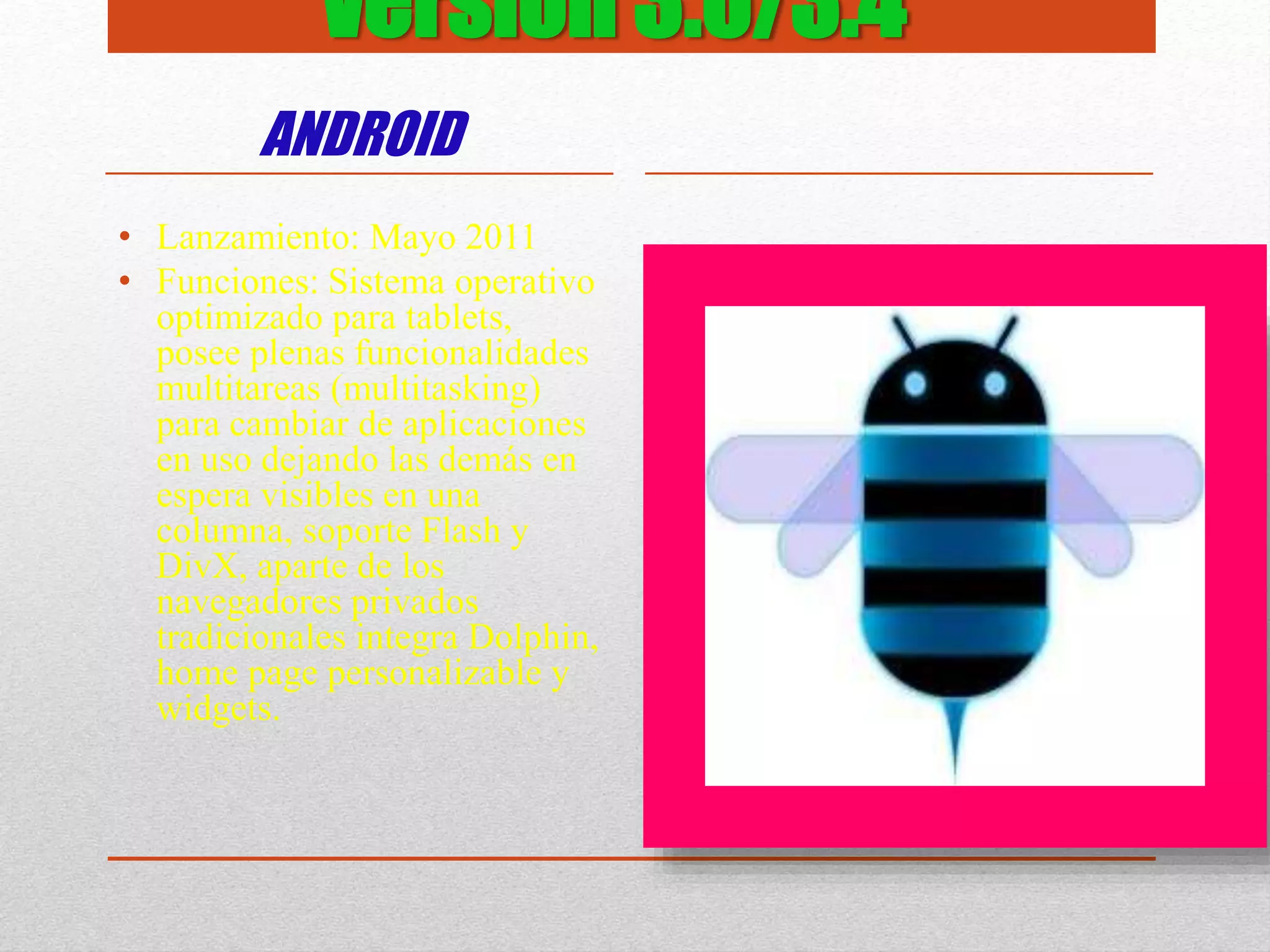 versión 3.0/3.4
ANDROID
• Lanzamiento: Mayo 2011
• Funciones: Sistema operativo
optimizado para tablets,
posee plenas funcionalidades
multitareas (multitasking)
para cambiar de aplicaciones
en uso dejando las demás en
espera visibles en una
columna, soporte Flash y
DivX, aparte de los
navegadores privados
tradicionales integra Dolphin,
home page personalizable y
widgets.
 