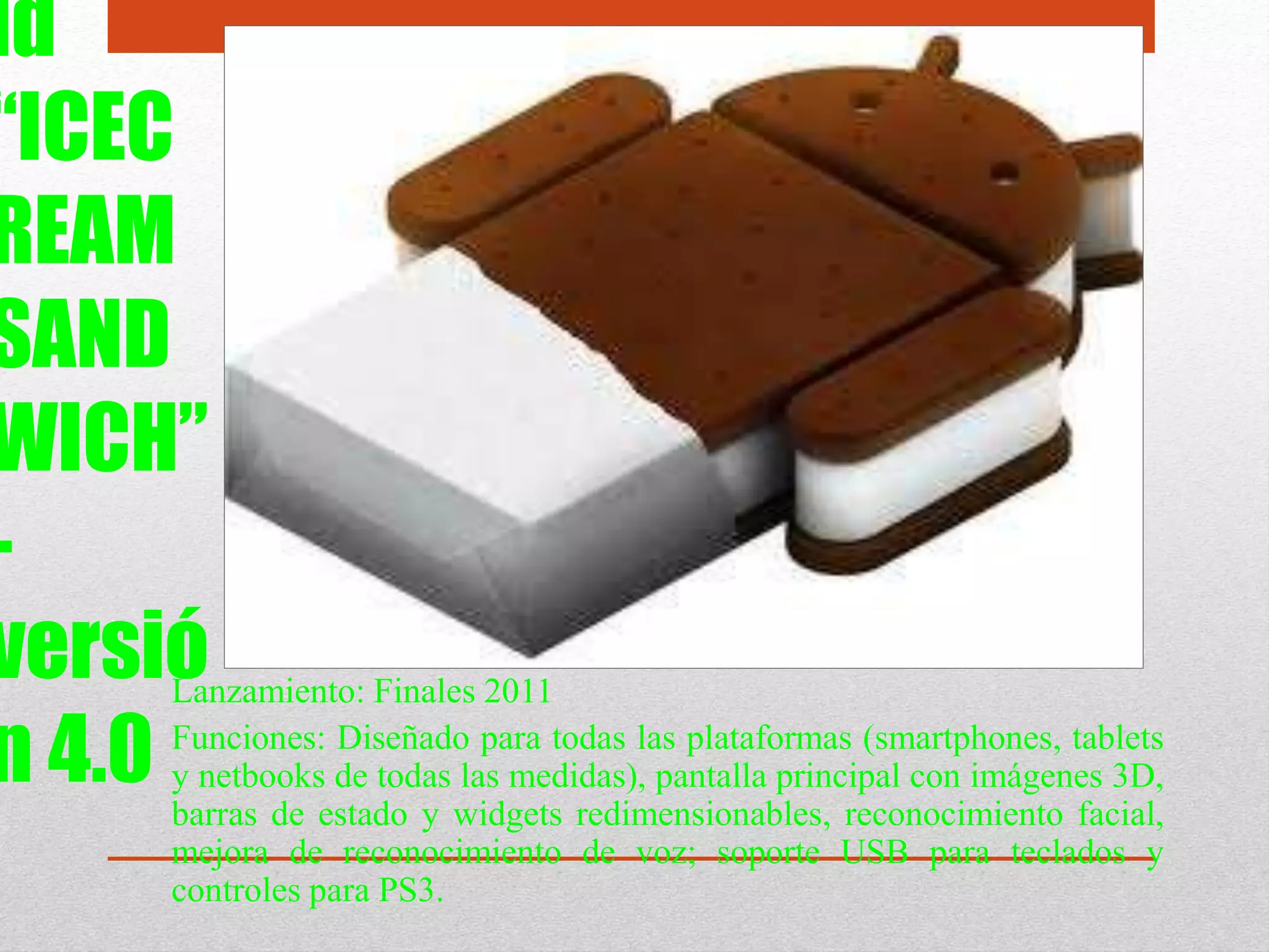 id
“ICEC
REAM
SAND
WICH”
-
versió
n 4.0
Lanzamiento: Finales 2011
Funciones: Diseñado para todas las plataformas (smartphones, tablets
y netbooks de todas las medidas), pantalla principal con imágenes 3D,
barras de estado y widgets redimensionables, reconocimiento facial,
mejora de reconocimiento de voz; soporte USB para teclados y
controles para PS3.
 