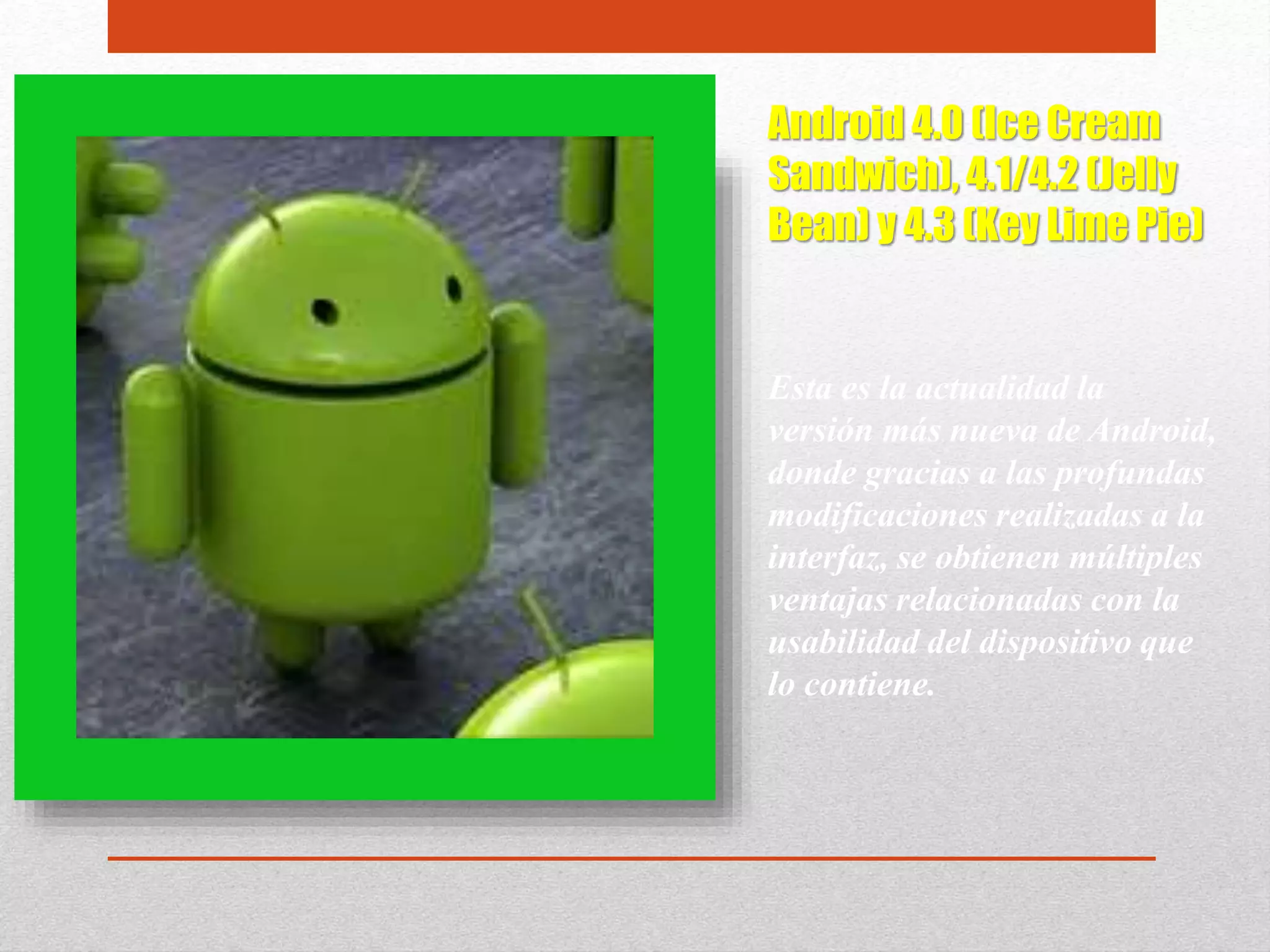 Android 4.0 (Ice Cream
Sandwich), 4.1/4.2 (Jelly
Bean) y 4.3 (Key Lime Pie)
Esta es la actualidad la
versión más nueva de Android,
donde gracias a las profundas
modificaciones realizadas a la
interfaz, se obtienen múltiples
ventajas relacionadas con la
usabilidad del dispositivo que
lo contiene.
 