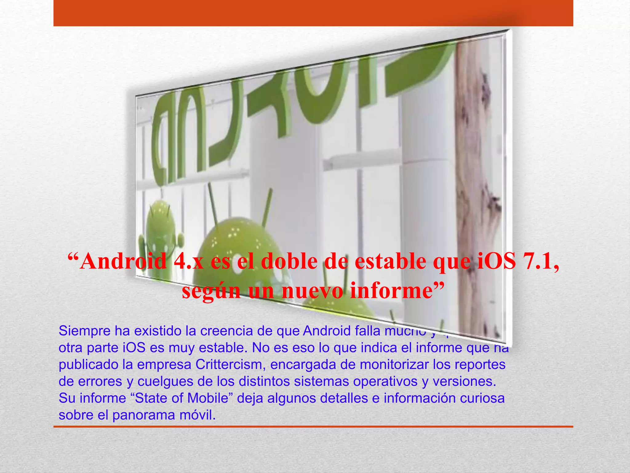 Siempre ha existido la creencia de que Android falla mucho y que por
otra parte iOS es muy estable. No es eso lo que indica el informe que ha
publicado la empresa Crittercism, encargada de monitorizar los reportes
de errores y cuelgues de los distintos sistemas operativos y versiones.
Su informe “State of Mobile” deja algunos detalles e información curiosa
sobre el panorama móvil.
“Android 4.x es el doble de estable que iOS 7.1,
según un nuevo informe”
 
