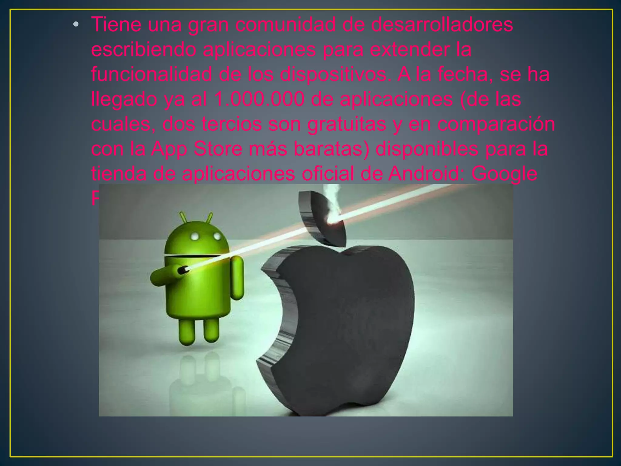 • Tiene una gran comunidad de desarrolladores
escribiendo aplicaciones para extender la
funcionalidad de los dispositivos. A la fecha, se ha
llegado ya al 1.000.000 de aplicaciones (de las
cuales, dos tercios son gratuitas y en comparación
con la App Store más baratas) disponibles para la
tienda de aplicaciones oficial de Android: Google
Play.
 