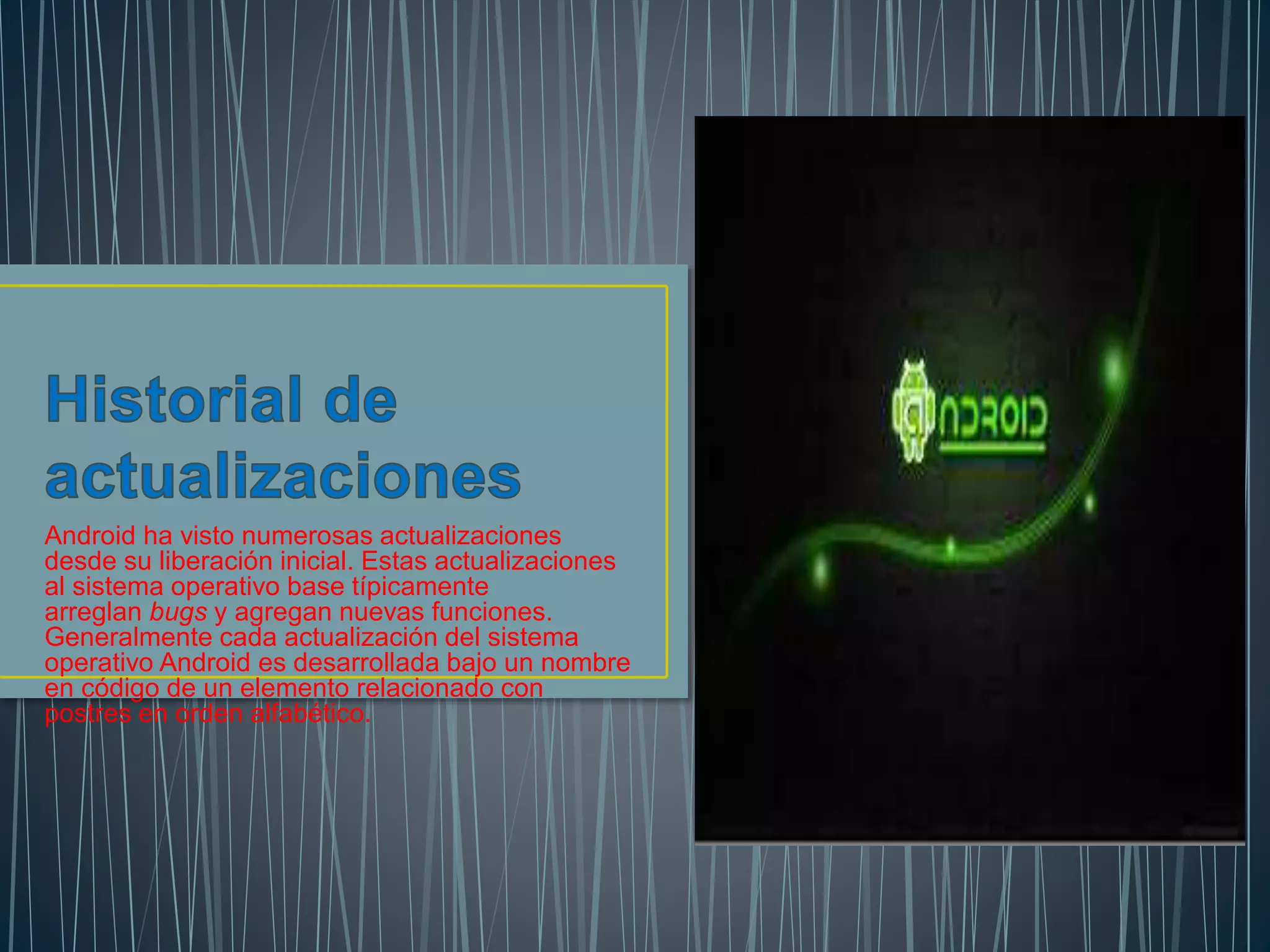 Android ha visto numerosas actualizaciones
desde su liberación inicial. Estas actualizaciones
al sistema operativo base típicamente
arreglan bugs y agregan nuevas funciones.
Generalmente cada actualización del sistema
operativo Android es desarrollada bajo un nombre
en código de un elemento relacionado con
postres en orden alfabético.
 