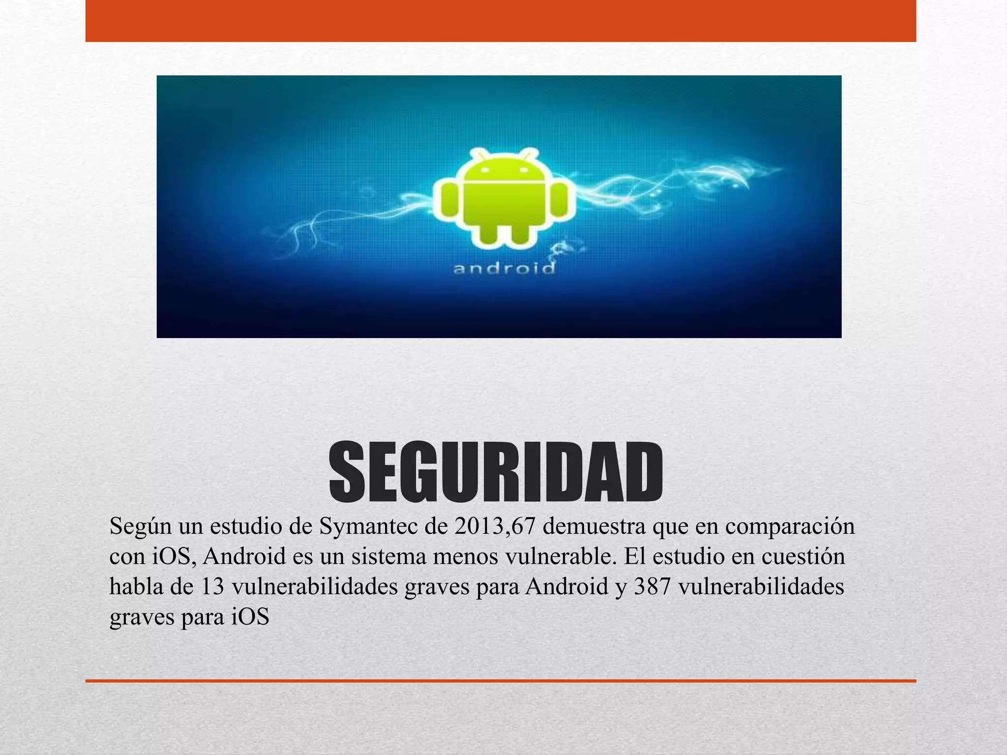SEGURIDADSegún un estudio de Symantec de 2013,67 demuestra que en comparación
con iOS, Android es un sistema menos vulnerable. El estudio en cuestión
habla de 13 vulnerabilidades graves para Android y 387 vulnerabilidades
graves para iOS
 
