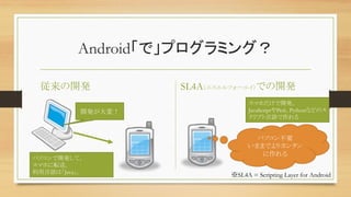 Android「で」プログラミング？	
従来の開発	
 SL4A（エスエルフォーエイ）での開発	
パソコン不要	
いままでよりカンタン
に作れる	
パソコンで開発して、	
スマホに転送。	
利用言語は「Java」。	
開発が大変！	
スマホだけで開発。	
JavaScriptやPerl、Pythonなどのス
クリプト言語で作れる	
※SL4A = Scripting Layer for Android	
 