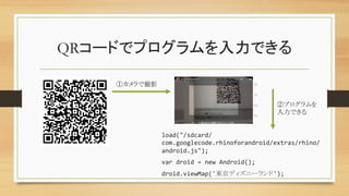 QRコードでプログラムを入力できる	
load("/sdcard/
com.googlecode.rhinoforandroid/extras/rhino/
android.js");	
  
var	
  droid	
  =	
  new	
  Android();	
  
droid.viewMap('東京ディズニーランド');	
①カメラで撮影	
②プログラムを
入力できる	
 
