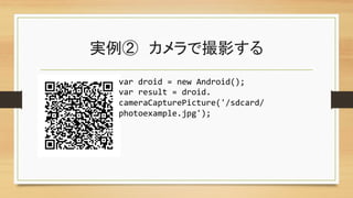 実例②　カメラで撮影する	
var	
  droid	
  =	
  new	
  Android();	
  
var	
  result	
  =	
  droid.	
  
cameraCapturePicture('/sdcard/
photoexample.jpg');	
 