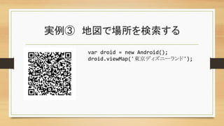実例③　地図で場所を検索する	
var	
  droid	
  =	
  new	
  Android();	
  
droid.viewMap('東京ディズニーランド');	
 