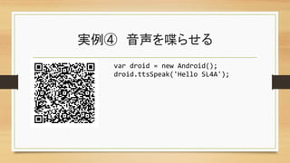 実例④　音声を喋らせる	
var	
  droid	
  =	
  new	
  Android();	
  
droid.ttsSpeak('Hello	
  SL4A');	
 