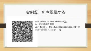 実例⑤　音声認識する	
var	
  droid	
  =	
  new	
  Android();	
  
//	
  音声認識を起動	
var	
  text	
  =	
  droid.recognizeSpeech('検
索語句を話してください');	
  
 