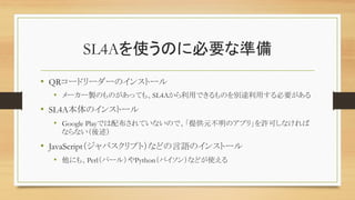 SL4Aを使うのに必要な準備	
•  QRコードリーダーのインストール	
•  メーカー製のものがあっても、SL4Aから利用できるものを別途利用する必要がある	
•  SL4A本体のインストール	
•  Google Playでは配布されていないので、「提供元不明のアプリ」を許可しなければ
ならない（後述）	
•  JavaScript（ジャバスクリプト）などの言語のインストール
•  他にも、Perl（パール）やPython（パイソン）などが使える	
 