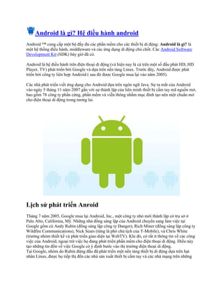 Android là gì? Hệ điều hành android
Android ™ cung cấp một bộ đầy đủ các phần mềm cho các thiết bị di động: Android là gì? là
một hệ thống điều hành, middleware và các ứng dụng di động chủ chốt. Các Android Software
Development Kit (SDK) bây giờ đã có.
Android là hệ điều hành trên điện thoại di động (và hiện nay là cả trên một số đầu phát HD, HD
Player, TV) phát triển bởi Google và dựa trên nền tảng Linux. Trước đây, Android được phát
triển bởi công ty liên hợp Android ( sau đó được Google mua lại vào năm 2005).
Các nhà phát triển viết ứng dụng cho Android dựa trên ngôn ngữ Java. Sự ra mắt của Android
vào ngày 5 tháng 11 năm 2007 gắn với sự thành lập của liên minh thiết bị cầm tay mã nguồn mở,
bao gồm 78 công ty phần cứng, phần mềm và viễn thông nhằm mục đính tạo nên một chuẩn mở
cho điện thoại di động trong tương lai.
Lịch sử phát triển Anroid
Tháng 7 năm 2005, Google mua lại Android, Inc., một công ty nhỏ mới thành lập có trụ sở ở
Palo Alto, California, Mỹ. Những nhà đồng sáng lập của Android chuyển sang làm việc tại
Google gồm có Andy Rubin (đồng sáng lập công ty Danger), Rich Miner (đồng sáng lập công ty
Wildfire Communications), Nick Sears (từng là phó chủ tịch của T-Mobile), và Chris White
(trưởng nhóm thiết kế và phát triển giao diện tại WebTV). Khi đó, có rất ít thông tin về các công
việc của Android, ngoại trừ việc họ đang phát triển phần mềm cho điện thoại di động. Điều này
tạo những tin đồn về việc Google có ý định bước vào thị trường điện thoại di động.
Tại Google, nhóm do Rubin đứng đầu đã phát triển một nền tảng thiết bị di động dựa trên hạt
nhân Linux, được họ tiếp thị đến các nhà sản xuất thiết bị cầm tay và các nhà mạng trên những
 