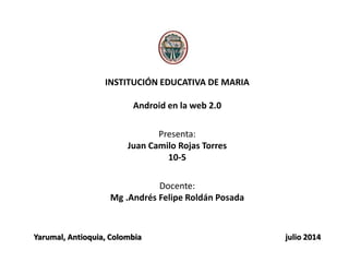 INSTITUCIÓN EDUCATIVA DE MARIA
Android en la web 2.0
Presenta:
Juan Camilo Rojas Torres
10-5
Docente:
Mg .Andrés Felipe Roldán Posada
Yarumal, Antioquia, Colombia julio 2014
 