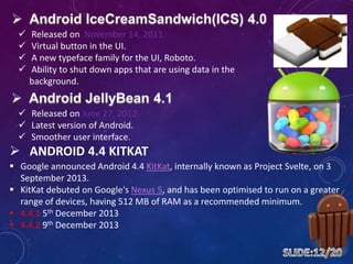  Released on November 14, 2011.
 Virtual button in the UI.
 A new typeface family for the UI, Roboto.
 Ability to shut down apps that are using data in the
background.
 Released on June 27, 2012.
 Latest version of Android.
 Smoother user interface.
 ANDROID 4.4 KITKAT
 Google announced Android 4.4 KitKat, internally known as Project Svelte, on 3
September 2013.
 KitKat debuted on Google's Nexus 5, and has been optimised to run on a greater
range of devices, having 512 MB of RAM as a recommended minimum.
 4.4.1 5th December 2013
 4.4.2 9th December 2013
 