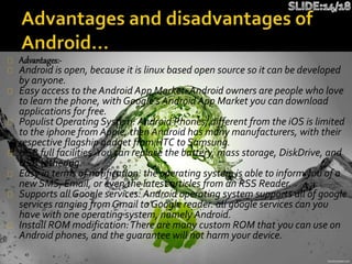 Advantages:-
Android is open, because it is linux based open source so it can be developed
by anyone.
Easy access to the Android App Market: Android owners are people who love
to learn the phone, with Google's Android App Market you can download
applications for free.
Populist Operating System: Android Phones, different from the iOS is limited
to the iphone from Apple, then Android has many manufacturers, with their
respective flagship gadget from HTC to Samsung.
USB full facilities.You can replace the battery, mass storage, DiskDrive, and
USB tethering.
Easy in terms of notification: the operating system is able to inform you of a
new SMS, Email, or even the latest articles from an RSS Reader.
Supports all Google services: Android operating system supports all of google
services ranging from Gmail to Google reader. all google services can you
have with one operating system, namely Android.
Install ROM modification:There are many custom ROM that you can use on
Android phones, and the guarantee will not harm your device.
 