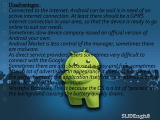 Disadvantages:-
Connected to the Internet: Android can be said is in need of an
active internet connection. At least there should be a GPRS
internet connection in your area, so that the device is ready to go
online to suit our needs.
Sometimes slow device company issued an official version of
Android your own.
Android Market is less control of the manager, sometimes there
are malware.
As direct service providers, users sometimes very difficult to
connect with the Google.
Sometimes there are ads: because it is easy and free, sometimes
often a lot of advertising. In appearance it does not interfere with
the performance of the application itself, as it sometimes is in the
top or bottom of the application.
Wasteful Batteries,This is because the OS is a lot of "process" in
the background causing the battery quickly drains.
 