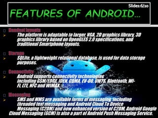  The platform is adaptable to larger, VGA, 2D graphics library, 3D
graphics library based on OpenGLES 2.0 specifications, and
traditional Smartphone layouts.
 SQLite, a lightweight relational database, is used for data storage
purposes.
 Android supports connectivity technologies
including GSM/EDGE, IDEN, CDMA, EV-DO, UMTS, Bluetooth, Wi-
Fi, LTE, NFC and WiMAX.
 SMS and MMS are available forms of messaging, including
threaded text messaging and Android Cloud To Device
Messaging (C2DM) and now enhanced version of C2DM, Android Google
Cloud Messaging (GCM) is also a part of Android Push Messaging Service.
 