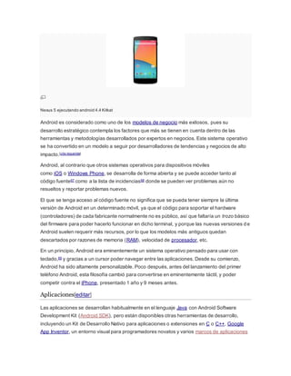 Nexus 5 ejecutando android 4.4 Kitkat
Android es considerado como uno de los modelos de negocio más exitosos, pues su
desarrollo estratégico contempla los factores que más se tienen en cuenta dentro de las
herramientas y metodologías desarrollados por expertos en negocios. Este sistema operativo
se ha convertido en un modelo a seguir por desarrolladores de tendencias y negocios de alto
impacto.[cita requerida]
Android, al contrario que otros sistemas operativos para dispositivos móviles
como iOS o Windows Phone, se desarrolla de forma abierta y se puede acceder tanto al
código fuente67 como a la lista de incidencias68 donde se pueden ver problemas aún no
resueltos y reportar problemas nuevos.
El que se tenga acceso al código fuente no significa que se pueda tener siempre la última
versión de Android en un determinado móvil, ya que el código para soportar el hardware
(controladores) de cada fabricante normalmente no es público, así que faltaría un trozo básico
del firmware para poder hacerlo funcionar en dicho terminal, y porque las nuevas versiones de
Android suelen requerir más recursos, por lo que los modelos más antiguos quedan
descartados por razones de memoria (RAM), velocidad de procesador, etc.
En un principio, Android era eminentemente un sistema operativo pensado para usar con
teclado,69 y gracias a un cursor poder navegar entre las aplicaciones. Desde su comienzo,
Android ha sido altamente personalizable. Poco después, antes del lanzamiento del primer
teléfono Android, esta filosofía cambió para convertirse en eminentemente táctil, y poder
competir contra el iPhone, presentado 1 año y 9 meses antes.
Aplicaciones[editar]
Las aplicaciones se desarrollan habitualmente en el lenguaje Java con Android Software
Development Kit (Android SDK), pero están disponibles otras herramientas de desarrollo,
incluyendo un Kit de Desarrollo Nativo para aplicaciones o extensiones en C o C++, Google
App Inventor, un entorno visual para programadores novatos y varios marcos de aplicaciones
 