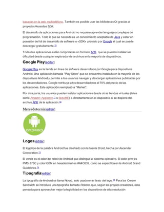 basadas en la web multiteléfono. También es posible usar las bibliotecas Qt gracias al
proyecto Necesitas SDK.
El desarrollo de aplicaciones para Android no requiere aprender lenguajes complejos de
programación. Todo lo que se necesita es un conocimiento aceptable de Java y estar en
posesión del kit de desarrollo de software o «SDK» provisto por Google el cual se puede
descargar gratuitamente.70
Todas las aplicaciones están comprimidas en formato APK, que se pueden instalar sin
dificultad desde cualquier explorador de archivos en la mayoría de dispositivos.
Google Play[editar]
Google Play es la tienda en línea de software desarrollado por Google para dispositivos
Android. Una aplicación llamada "Play Store" que se encuentra instalada en la mayoría de los
dispositivos Android y permite a los usuarios navegar y descargar aplicaciones publicadas por
los desarrolladores. Google retribuye a los desarrolladores el 70% del precio de las
aplicaciones. Esta aplicación reemplazó a "Market".
Por otra parte, los usuarios pueden instalar aplicaciones desde otras tiendas virtuales (tales
como Amazon Appstore 71 o SlideME) o directamente en el dispositivo si se dispone del
archivo APK de la aplicación.72
Mercadotecnia[editar]
Logos[editar]
El logotipo de la palabra Android fue diseñado con la fuente Droid, hecha por Ascender
Corporation.73
El verde es el color del robot de Android que distingue al sistema operativo. El color print es
PMS 376C y color GBN en hexadecimal es #A4C639, como se específica en la Android Brand
Guidelines.74
Tipografía[editar]
La tipografía de Android se llama Norad, solo usado en el texto del logo.75 Para Ice Cream
Sandwich se introduce una tipografía llamada Roboto, que, según los propios creadores, está
pensada para aprovechar mejor la legibilidad en los dispositivos de alta resolución
 