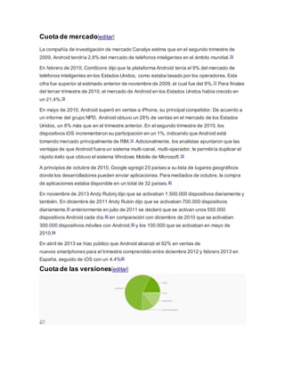 Cuota de mercado[editar]
La compañía de investigación de mercado Canalys estima que en el segundo trimestre de
2009, Android tendría 2,8% del mercado de teléfonos inteligentes en el ámbito mundial.76
En febrero de 2010, ComScore dijo que la plataforma Android tenía el 9% del mercado de
teléfonos inteligentes en los Estados Unidos, como estaba tasado por los operadores. Esta
cifra fue superior al estimado anterior de noviembre de 2009, el cual fue del 9%.77 Para finales
del tercer trimestre de 2010, el mercado de Android en los Estados Unidos había crecido en
un 21,4%.78
En mayo de 2010, Android superó en ventas a iPhone, su principal competidor. De acuerdo a
un informe del grupo NPD, Android obtuvo un 28% de ventas en el mercado de los Estados
Unidos, un 8% más que en el trimestre anterior. En el segundo trimestre de 2010, los
dispositivos iOS incrementaron su participación en un 1%, indicando que Android está
tomando mercado principalmente de RIM.15 Adicionalmente, los analistas apuntaron que las
ventajas de que Android fuera un sistema multi-canal, multi-operador, le permitiría duplicar el
rápido éxito que obtuvo el sistema Windows Mobile de Microsoft.79
A principios de octubre de 2010, Google agregó 20 países a su lista de lugares geográficos
donde los desarrolladores pueden enviar aplicaciones. Para mediados de octubre, la compra
de aplicaciones estaba disponible en un total de 32 países.80
En noviembre de 2013 Andy Rubinj dijo que se activaban 1.500.000 dispositivos diariamente y
también. En diciembre de 2011 Andy Rubin dijo que se activaban 700.000 dispositivos
diariamente,81 anteriormente en julio de 2011 se declaró que se activan unos 550.000
dispositivos Android cada día.82 en comparación con diciembre de 2010 que se activaban
300.000 dispositivos móviles con Android,83 y los 100.000 que se activaban en mayo de
2010.84
En abril de 2013 se hizo público que Android alcanzó el 92% en ventas de
nuevos smartphones para el trimestre comprendido entre diciembre 2012 y febrero 2013 en
España, seguido de iOS con un 4.4%85
Cuota de las versiones[editar]
 