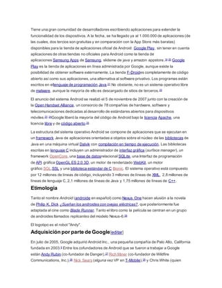 Tiene una gran comunidad de desarrolladores escribiendo aplicaciones para extender la
funcionalidad de los dispositivos. A la fecha, se ha llegado ya al 1.000.000 de aplicaciones (de
las cuales, dos tercios son gratuitas y en comparación con la App Store más baratas)
disponibles para la tienda de aplicaciones oficial de Android: Google Play, sin tener en cuenta
aplicaciones de otras tiendas no oficiales para Android como la tienda de
aplicaciones Samsung Apps de Samsung, slideme de java y amazon appstore.19 20 Google
Play es la tienda de aplicaciones en línea administrada por Google, aunque existe la
posibilidad de obtener software externamente. La tienda F-Droides completamente de código
abierto así como sus aplicaciones, una alternativa al software privativo. Los programas están
escritos en ellenguaje de programación Java.21 No obstante, no es un sistema operativo libre
de malware, aunque la mayoría de ello es descargado de sitios de terceros.22
El anuncio del sistema Android se realizó el 5 de noviembre de 2007 junto con la creación de
la Open Handset Alliance, un consorcio de 78 compañías de hardware, software y
telecomunicaciones dedicadas al desarrollo de estándares abiertos para dispositivos
móviles.23 24Google liberó la mayoría del código de Android bajo la licencia Apache, una
licencia libre y de código abierto.25
La estructura del sistema operativo Android se compone de aplicaciones que se ejecutan en
un framework Java de aplicaciones orientadas a objetos sobre el núcleo de las bibliotecas de
Java en una máquina virtual Dalvik con compilación en tiempo de ejecución. Las bibliotecas
escritas en lenguaje C incluyen un administrador de interfaz gráfica (surface manager), un
framework OpenCore, una base de datosrelacional SQLite, una Interfaz de programación
de API gráfica OpenGL ES 2.0 3D, un motor de renderizado WebKit, un motor
gráfico SGL,SSL y una biblioteca estándar de C Bionic. El sistema operativo está compuesto
por 12 millones de líneas de código, incluyendo 3 millones de líneas de XML, 2,8 millones de
líneas de lenguaje C, 2,1 millones de líneas de Java y 1,75 millones de líneas de C++.
Etimología
Tanto el nombre Android (androide en español) como Nexus One hacen alusión a la novela
de Philip K. Dick ¿Sueñan los androides con ovejas eléctricas?, que posteriormente fue
adaptada al cine como Blade Runner. Tanto el libro como la película se centran en un grupo
de androides llamados replicantes del modelo Nexus-6.26
El logotipo es el robot "Andy".
Adquisición por parte de Google[editar]
En julio de 2005, Google adquirió Android Inc., una pequeña compañía de Palo Alto, California
fundada en 2003.9 Entre los cofundadores de Android que se fueron a trabajar a Google
están Andy Rubin (co-fundador de Danger),27 Rich Miner (co-fundador de Wildfire
Communications, Inc.),28 Nick Sears (alguna vez VP en T-Mobile),29 y Chris White (quien
 