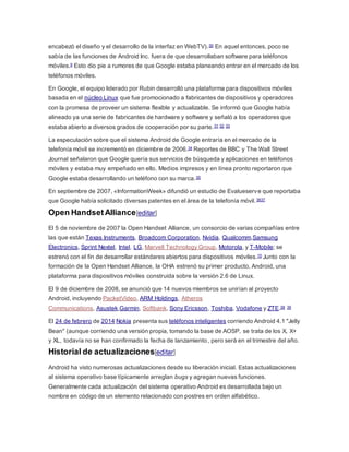 encabezó el diseño y el desarrollo de la interfaz en WebTV).30 En aquel entonces, poco se
sabía de las funciones de Android Inc. fuera de que desarrollaban software para teléfonos
móviles.9 Esto dio pie a rumores de que Google estaba planeando entrar en el mercado de los
teléfonos móviles.
En Google, el equipo liderado por Rubin desarrolló una plataforma para dispositivos móviles
basada en el núcleo Linux que fue promocionado a fabricantes de dispositivos y operadores
con la promesa de proveer un sistema flexible y actualizable. Se informó que Google había
alineado ya una serie de fabricantes de hardware y software y señaló a los operadores que
estaba abierto a diversos grados de cooperación por su parte.31 32 33
La especulación sobre que el sistema Android de Google entraría en el mercado de la
telefonía móvil se incrementó en diciembre de 2006.34 Reportes de BBC y The Wall Street
Journal señalaron que Google quería sus servicios de búsqueda y aplicaciones en teléfonos
móviles y estaba muy empeñado en ello. Medios impresos y en línea pronto reportaron que
Google estaba desarrollando un teléfono con su marca.35
En septiembre de 2007, «InformationWeek» difundió un estudio de Evalueserve que reportaba
que Google había solicitado diversas patentes en el área de la telefonía móvil.3637
Open HandsetAlliance[editar]
El 5 de noviembre de 2007 la Open Handset Alliance, un consorcio de varias compañías entre
las que están Texas Instruments, Broadcom Corporation, Nvidia, Qualcomm,Samsung
Electronics, Sprint Nextel, Intel, LG, Marvell Technology Group, Motorola, y T-Mobile; se
estrenó con el fin de desarrollar estándares abiertos para dispositivos móviles.10 Junto con la
formación de la Open Handset Alliance, la OHA estrenó su primer producto, Android, una
plataforma para dispositivos móviles construida sobre la versión 2.6 de Linux.
El 9 de diciembre de 2008, se anunció que 14 nuevos miembros se unirían al proyecto
Android, incluyendo PacketVideo, ARM Holdings, Atheros
Communications, Asustek,Garmin, Softbank, Sony Ericsson, Toshiba, Vodafone y ZTE.38 39
El 24 de febrero de 2014 Nokia presenta sus teléfonos inteligentes corriendo Android 4.1 "Jelly
Bean" (aunque corriendo una versión propia, tomando la base de AOSP, se trata de los X, X+
y XL, todavía no se han confirmado la fecha de lanzamiento, pero será en el trimestre del año.
Historial de actualizaciones[editar]
Android ha visto numerosas actualizaciones desde su liberación inicial. Estas actualizaciones
al sistema operativo base típicamente arreglan bugs y agregan nuevas funciones.
Generalmente cada actualización del sistema operativo Android es desarrollada bajo un
nombre en código de un elemento relacionado con postres en orden alfabético.
 
