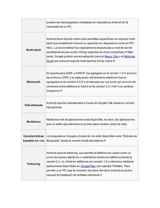 pueden ser descargadas e instaladas en dispositivos Android sin la
necesidad de un PC.
Multi-táctil
Android tiene soporte nativo para pantallas capacitivas con soporte multi-
táctil que inicialmente hicieron su aparición en dispositivos como el HTC
Hero. La funcionalidad fue originalmente desactivada a nivel de kernel
(posiblemente para evitar infringir patentes de otras compañías).45 Más
tarde, Google publicó una actualización para el Nexus One y el Motorola
Droid que activa el soporte multi-táctil de forma nativa.46
Bluetooth
El soporte para A2DF y AVRCP fue agregado en la versión 1.5;47 el envío
de archivos (OPP) y la exploración del directorio telefónico fueron
agregados en la versión 2.0;48 y el marcado por voz junto con el envío de
contactos entre teléfonos lo fueron en la versión 2.2.</ref> Los cambios
incluyeron:49
Videollamada
Android soporta videollamada a través de Google Talk desde su versión
HoneyComb.
Multitarea
Multitarea real de aplicaciones está disponible, es decir, las aplicaciones
que no estén ejecutándose en primer plano reciben ciclos de reloj.
Características
basadas en voz
La búsqueda en Google a través de voz está disponible como "Entrada de
Búsqueda" desde la versión inicial del sistema.50
Tethering
Android soporta tethering, que permite al teléfono ser usado como un
punto de acceso alámbrico o inalámbrico (todos los teléfonos desde la
versión 2.2, no oficial en teléfonos con versión 1.6 o inferiores mediante
aplicaciones disponibles en Google Play (por ejemplo PdaNet). Para
permitir a un PC usar la conexión de datos del móvil android se podría
requerir la instalación de software adicional.51
 