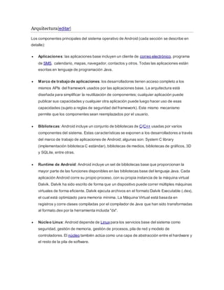 Arquitectura[editar]
Los componentes principales del sistema operativo de Android (cada sección se describe en
detalle):
 Aplicaciones: las aplicaciones base incluyen un cliente de correo electrónico, programa
de SMS, calendario, mapas, navegador, contactos y otros. Todas las aplicaciones están
escritas en lenguaje de programación Java.
 Marco de trabajo de aplicaciones: los desarrolladores tienen acceso completo a los
mismos APIs del framework usados por las aplicaciones base. La arquitectura está
diseñada para simplificar la reutilización de componentes; cualquier aplicación puede
publicar sus capacidades y cualquier otra aplicación puede luego hacer uso de esas
capacidades (sujeto a reglas de seguridad del framework). Este mismo mecanismo
permite que los componentes sean reemplazados por el usuario.
 Bibliotecas: Android incluye un conjunto de bibliotecas de C/C++ usadas por varios
componentes del sistema. Estas características se exponen a los desarrolladores a través
del marco de trabajo de aplicaciones de Android; algunas son: System C library
(implementación biblioteca C estándar), bibliotecas de medios, bibliotecas de gráficos, 3D
y SQLite, entre otras.
 Runtime de Android: Android incluye un set de bibliotecas base que proporcionan la
mayor parte de las funciones disponibles en las bibliotecas base del lenguaje Java. Cada
aplicación Android corre su propio proceso, con su propia instancia de la máquina virtual
Dalvik. Dalvik ha sido escrito de forma que un dispositivo puede correr múltiples máquinas
virtuales de forma eficiente. Dalvik ejecuta archivos en el formato Dalvik Executable (.dex),
el cual está optimizado para memoria mínima. La Máquina Virtual está basada en
registros y corre clases compiladas por el compilador de Java que han sido transformadas
al formato.dex por la herramienta incluida "dx".
 Núcleo Linux: Android depende de Linux para los servicios base del sistema como
seguridad, gestión de memoria, gestión de procesos, pila de red y modelo de
controladores. El núcleo también actúa como una capa de abstracción entre el hardware y
el resto de la pila de software.
 