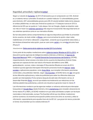 Seguridad, privacidad y vigilancia[editar]
Según un estudio de Symantec de 2013,52 demuestra que en comparación con iOS, Android
es un sistema menos vulnerable. El estudio en cuestión habla de 13 vulnerabilidades graves
para Android y 387 vulnerabilidades graves para iOS. El estudio también habla de los ataques
en ambas plataformas, en este caso Android se queda con 113 ataques nuevos en 2012 a
diferencia de iOS que se queda en 1 solo ataque. Aún así Google y Apple se empeñan cada
vez más en hacer sus sistemas operativos más seguros incorporando más seguridad tanto en
sus sistemas operativos como en sus mercados oficiales.
Se han descubierto ciertos comportamientos en algunos dispositivos que limitan la privacidad
de los usuarios, de modo similar a iPhone, pero ocurre al activar la opción «Usar redes
inalámbricas» en el menú «Ubicación y seguridad», avisando que se guardarán estos datos, y
borrándose al desactivar esta opción, pues se usan como caché y no comolog tal como hace
iPhone.53
Véase también: Datos acerca de la vigilancia mundial (2013 a la fecha)
Como parte de las amplias revelaciones sobre vigilancia masiva filtradas en 2013 y 2014, se
descubrió que las agencias de inteligencia estadounidenses y británicas, la Agencia de
Seguridad Nacional (NSA) y el Cuartel General de Comunicaciones del Gobierno (GCHQ),
respectivamente, tienen acceso a los datos de los usuarios de dispositivos Android. Estas
agencias son capaces de leer casi toda la información del teléfono como SMS,
geolocalización, correos, notas o mensajes.54 Documentos filtrados en enero de 2014,
revelaron que las agencias interceptan información personal a través de Internet, redes
sociales y aplicaciones populares, como Angry Birds, que recopilan información para temas
comerciales y de publicidad. Además, según The Guardian, el GCHQ tiene una wiki con guías
de las diferentes aplicaciones y redes de publicidad para saber los diferentes datos que
pueden ser interceptados.55 Una semana después de salir esta información a la luz, el
desarrollar finlandés Rovio, anunció que estaba reconsiderando sus relaciones con las
distintas plataformas publicitarias y exhortó a la industria en general a hacer lo mismo.56
Las informaciones revelaron que las agencias realizan un esfuerzo adicional para interceptar
búsquedas en Google Maps desde Android y otros smartphones para recopilar ubicaciones de
forma masiva.55 La NSA y el GCHQ insistieron en que estas actividades cumplen con las leyes
nacionales e internacionales, aunque The Guardian afirmó que las últimas revelaciones
podrían sumarse a la creciente preocupación pública acerca de cómo se acumula y utiliza la
información, especialmente para aquellos fuera de los EE.UU. que gozan de menos protección
en temas de privacidad que los estadounidenses.55
 