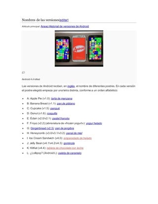 Nombres de las versiones[editar]
Artículo principal: Anexo:Historial de versiones de Android
Android 4.4 kitkat
Las versiones de Android reciben, en inglés, el nombre de diferentes postres. En cada versión
el postre elegido empieza por una letra distinta, conforme a un orden alfabético:
 A: Apple Pie (v1.0): tarta de manzana
 B: Banana Bread (v1.1): pan de plátano
 C: Cupcake (v1.5): panqué
 D: Donut (v1.6): rosquilla
 E: Éclair (v2.0/v2.1): pastel francés
 F: Froyo (v2.2) (abreviatura de «frozen yogurt»): yogur helado
 G: Gingerbread (v2.3): pan de jengibre
 H: Honeycomb (v3.0/v3.1/v3.2): panal de miel
 I: Ice Cream Sandwich (v4.0): emparedado de helado
 J: Jelly Bean (v4.1/v4.2/v4.3): gominola
 K: KitKat (v4.4): tableta de chocolate con leche
 L: ¿Lollipop? (Android L): paleta de caramelo
 