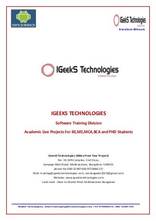 IGeekS Technologies., Email:training@igeekstechnologies.com, +91-9739066172, 080 -32487434 
Duration:40hours 
IGEEKS TECHNOLOGIES Software Training Division Academic Live Projects For BE,ME,MCA,BCA and PHD Students IGeekS Technologies (Make Final Year Project) No: 19, MN Complex, 2nd Cross, Sampige Main Road, Malleswaram, Bangalore- 560003. phone No:080-32487434/9739066172 Mail: training@igeekstechnologies.com, nanduigeeks2010@gmail.com Website: www.igeekstechnologies.com Land mark : Near to Mantri Mall, Malleswaram Bangalore 
 