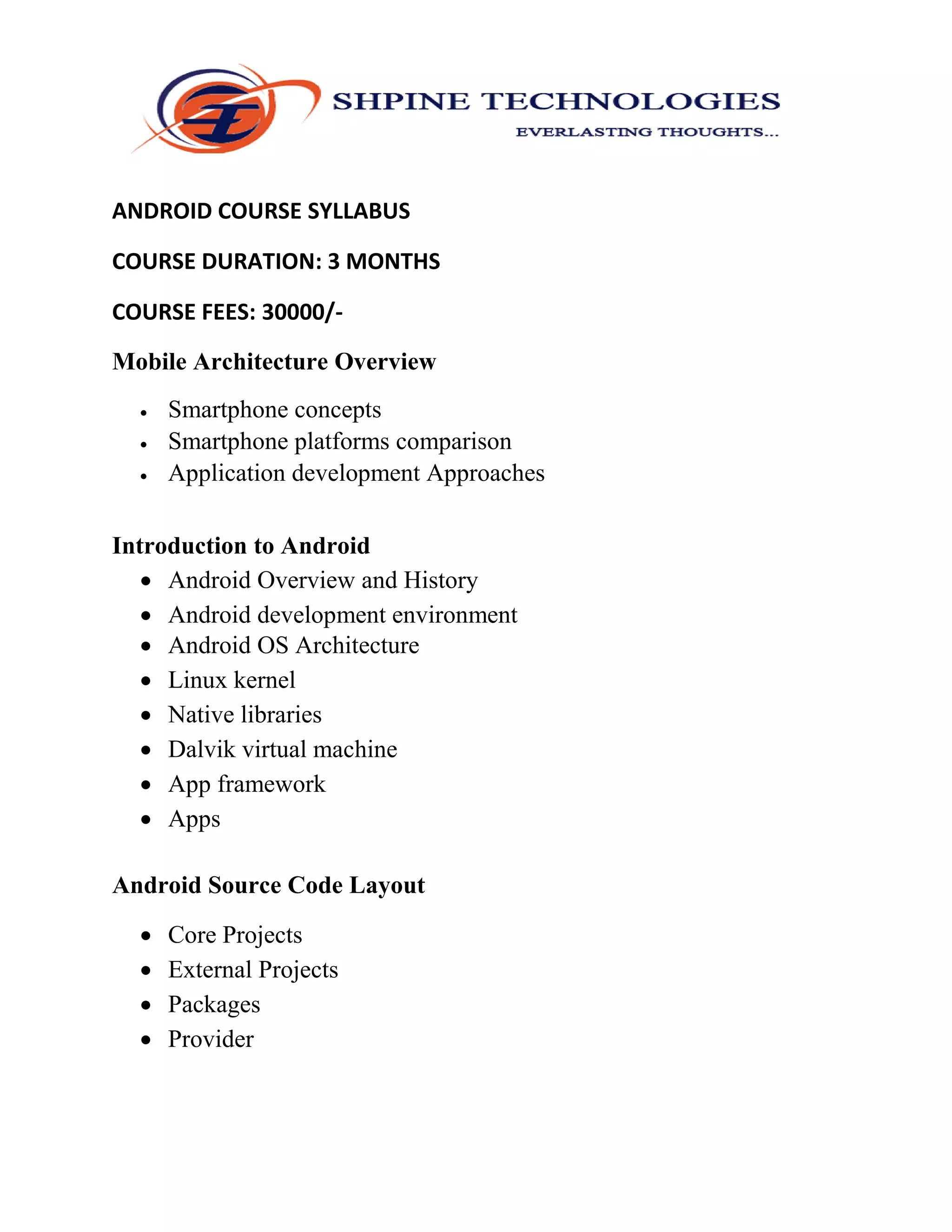 ANDROID COURSE SYLLABUS
COURSE DURATION: 3 MONTHS
COURSE FEES: 30000/-
Mobile Architecture Overview
 Smartphone concepts
 Smartphone platforms comparison
 Application development Approaches
Introduction to Android
 Android Overview and History
 Android development environment
 Android OS Architecture
 Linux kernel
 Native libraries
 Dalvik virtual machine
 App framework
 Apps
Android Source Code Layout
 Core Projects
 External Projects
 Packages
 Provider
 