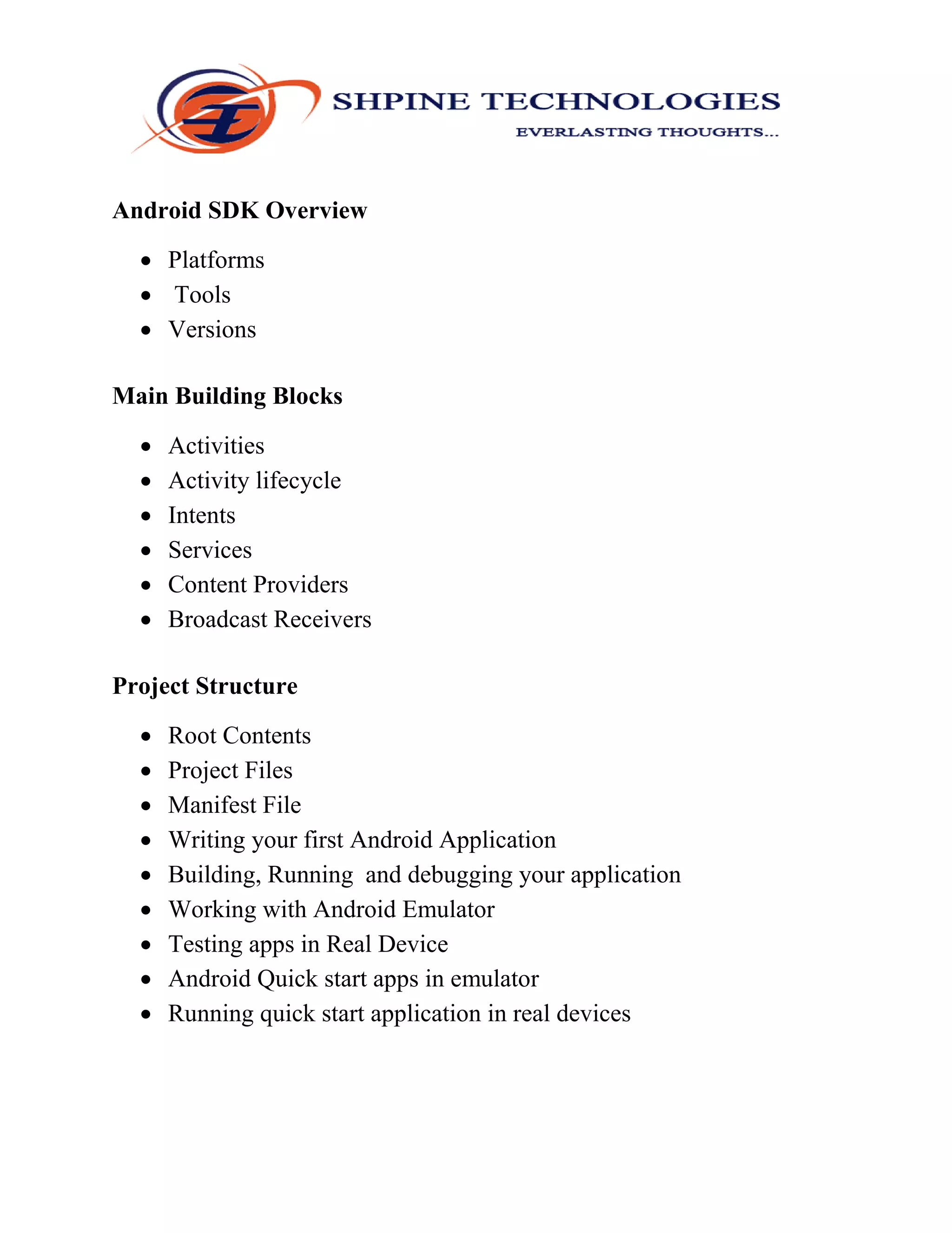 Android SDK Overview
 Platforms
 Tools
 Versions
Main Building Blocks
 Activities
 Activity lifecycle
 Intents
 Services
 Content Providers
 Broadcast Receivers
Project Structure
 Root Contents
 Project Files
 Manifest File
 Writing your first Android Application
 Building, Running and debugging your application
 Working with Android Emulator
 Testing apps in Real Device
 Android Quick start apps in emulator
 Running quick start application in real devices
 