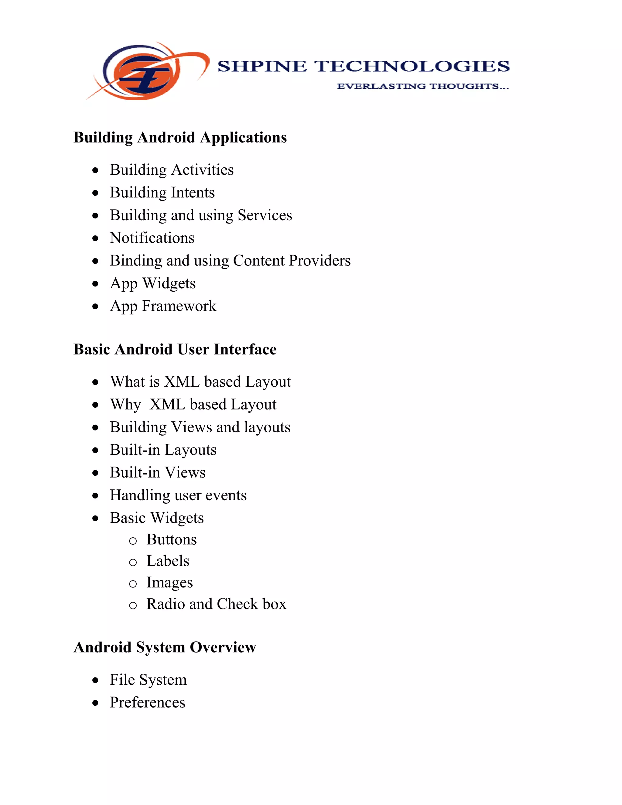 Building Android Applications
 Building Activities
 Building Intents
 Building and using Services
 Notifications
 Binding and using Content Providers
 App Widgets
 App Framework
Basic Android User Interface
 What is XML based Layout
 Why XML based Layout
 Building Views and layouts
 Built-in Layouts
 Built-in Views
 Handling user events
 Basic Widgets
o Buttons
o Labels
o Images
o Radio and Check box
Android System Overview
 File System
 Preferences
 