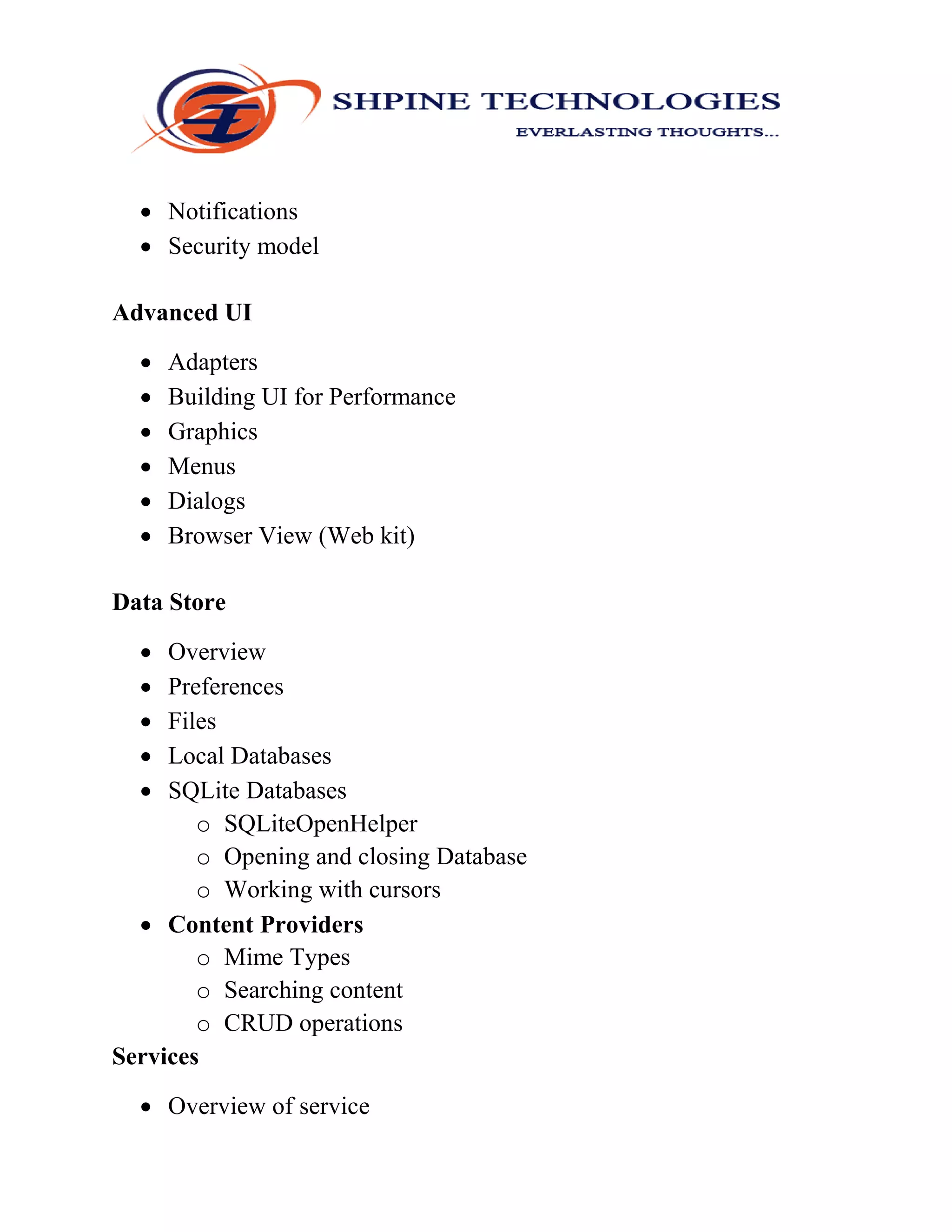  Notifications
 Security model
Advanced UI
 Adapters
 Building UI for Performance
 Graphics
 Menus
 Dialogs
 Browser View (Web kit)
Data Store
 Overview
 Preferences
 Files
 Local Databases
 SQLite Databases
o SQLiteOpenHelper
o Opening and closing Database
o Working with cursors
 Content Providers
o Mime Types
o Searching content
o CRUD operations
Services
 Overview of service
 