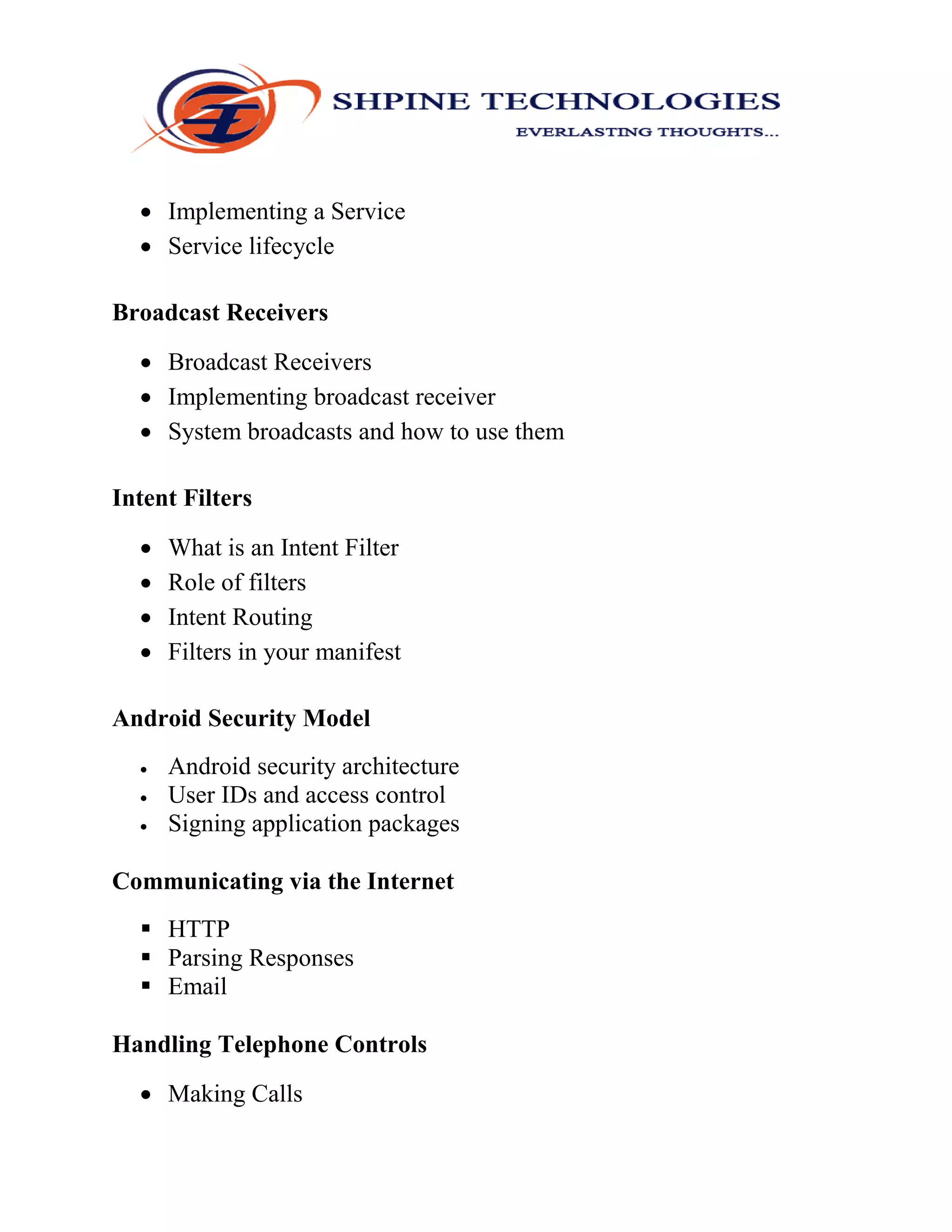  Implementing a Service
 Service lifecycle
Broadcast Receivers
 Broadcast Receivers
 Implementing broadcast receiver
 System broadcasts and how to use them
Intent Filters
 What is an Intent Filter
 Role of filters
 Intent Routing
 Filters in your manifest
Android Security Model
 Android security architecture
 User IDs and access control
 Signing application packages
Communicating via the Internet
 HTTP
 Parsing Responses
 Email
Handling Telephone Controls
 Making Calls
 