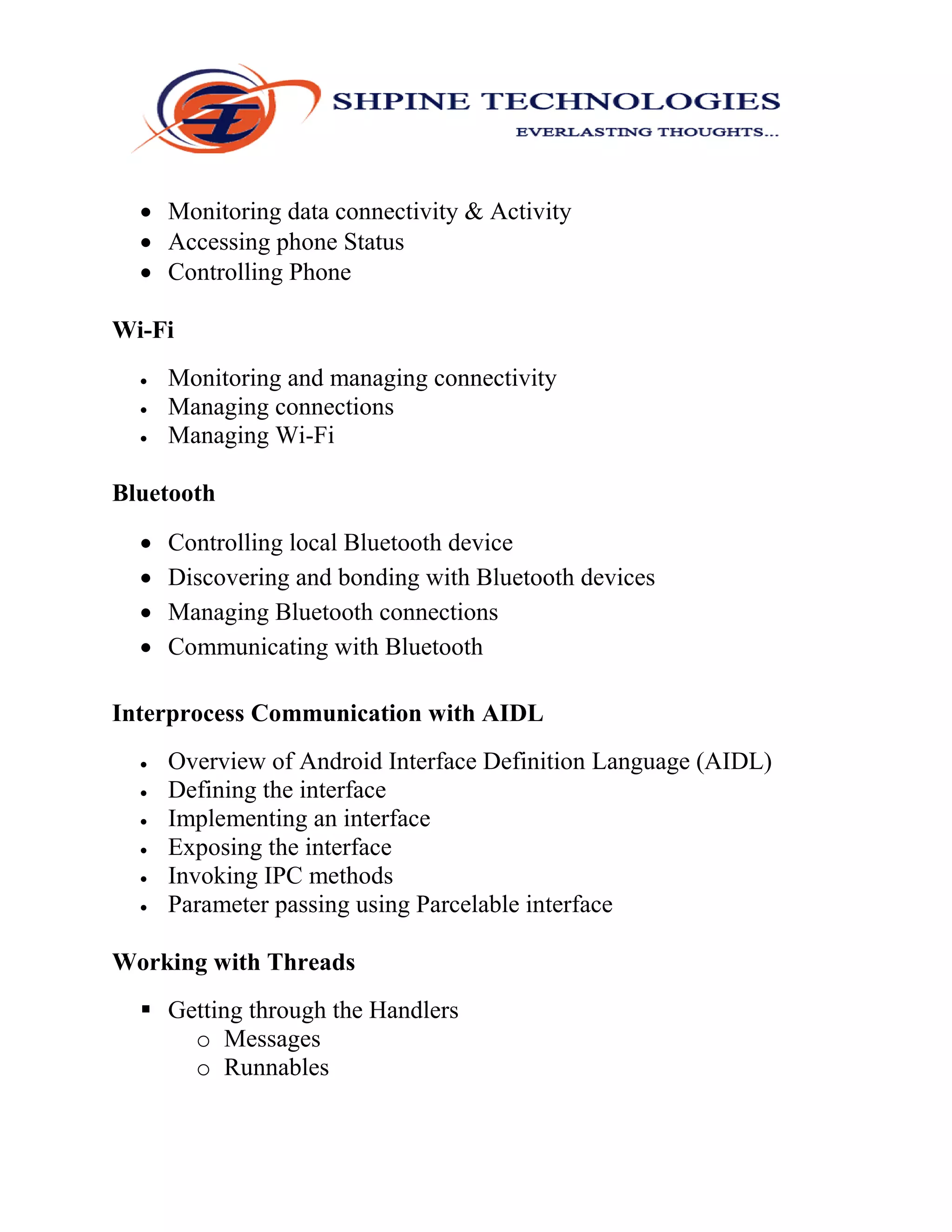  Monitoring data connectivity & Activity
 Accessing phone Status
 Controlling Phone
Wi-Fi
 Monitoring and managing connectivity
 Managing connections
 Managing Wi-Fi
Bluetooth
 Controlling local Bluetooth device
 Discovering and bonding with Bluetooth devices
 Managing Bluetooth connections
 Communicating with Bluetooth
Interprocess Communication with AIDL
 Overview of Android Interface Definition Language (AIDL)
 Defining the interface
 Implementing an interface
 Exposing the interface
 Invoking IPC methods
 Parameter passing using Parcelable interface
Working with Threads
 Getting through the Handlers
o Messages
o Runnables
 