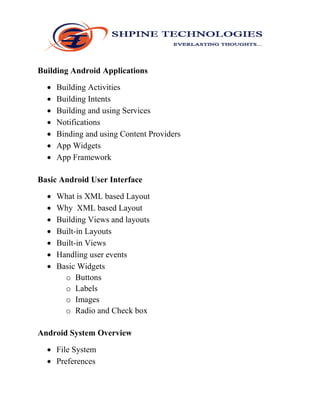 Building Android Applications
 Building Activities
 Building Intents
 Building and using Services
 Notifications
 Binding and using Content Providers
 App Widgets
 App Framework
Basic Android User Interface
 What is XML based Layout
 Why XML based Layout
 Building Views and layouts
 Built-in Layouts
 Built-in Views
 Handling user events
 Basic Widgets
o Buttons
o Labels
o Images
o Radio and Check box
Android System Overview
 File System
 Preferences
 