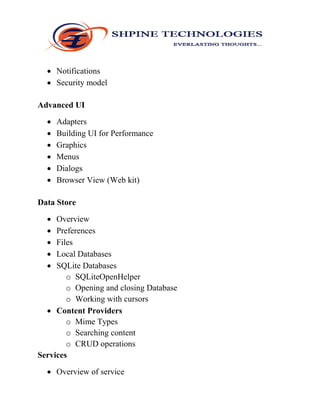  Notifications
 Security model
Advanced UI
 Adapters
 Building UI for Performance
 Graphics
 Menus
 Dialogs
 Browser View (Web kit)
Data Store
 Overview
 Preferences
 Files
 Local Databases
 SQLite Databases
o SQLiteOpenHelper
o Opening and closing Database
o Working with cursors
 Content Providers
o Mime Types
o Searching content
o CRUD operations
Services
 Overview of service
 