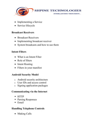  Implementing a Service
 Service lifecycle
Broadcast Receivers
 Broadcast Receivers
 Implementing broadcast receiver
 System broadcasts and how to use them
Intent Filters
 What is an Intent Filter
 Role of filters
 Intent Routing
 Filters in your manifest
Android Security Model
 Android security architecture
 User IDs and access control
 Signing application packages
Communicating via the Internet
 HTTP
 Parsing Responses
 Email
Handling Telephone Controls
 Making Calls
 