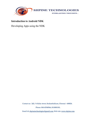 Introduction to Android NDK
Developing Apps using the NDK
Contact us: 24/1, Vellalar street, Kodambakkam, Chennai - 600024.
Phone: 044-43548566, 8110081181.
Email id: shpinetechnologies@gmail.com, Web site: www.shpine.com
 
