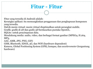 Fitur - Fitur 
Fitur yang tersedia di Android adalah: 
Kerangka aplikasi: itu memungkinkan penggunaan dan penghapusan komponen 
yang tersedia. 
Dalvik mesin virtual: mesin virtual dioptimalkan untuk perangkat mobile. 
Grafik: grafik di 2D dan grafis 3D berdasarkan pustaka OpenGL. 
SQLite: untuk penyimpanan data. 
Mendukung media: audio, video, dan berbagai format gambar (MPEG4, H.264, 
MP3, 
AAC, AMR, JPG, PNG, GIF) 
GSM, Bluetooth, EDGE, 3G, dan WiFi (hardware dependent) 
Kamera, Global Positioning System (GPS), kompas, dan accelerometer (tergantung 
hardware) 
 