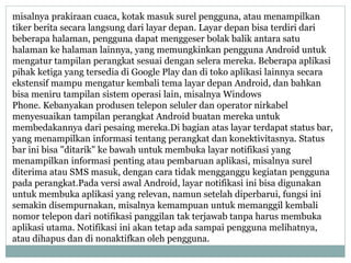 misalnya prakiraan cuaca, kotak masuk surel pengguna, atau menampilkan 
tiker berita secara langsung dari layar depan. Layar depan bisa terdiri dari 
beberapa halaman, pengguna dapat menggeser bolak balik antara satu 
halaman ke halaman lainnya, yang memungkinkan pengguna Android untuk 
mengatur tampilan perangkat sesuai dengan selera mereka. Beberapa aplikasi 
pihak ketiga yang tersedia di Google Play dan di toko aplikasi lainnya secara 
ekstensif mampu mengatur kembali tema layar depan Android, dan bahkan 
bisa meniru tampilan sistem operasi lain, misalnya Windows 
Phone. Kebanyakan produsen telepon seluler dan operator nirkabel 
menyesuaikan tampilan perangkat Android buatan mereka untuk 
membedakannya dari pesaing mereka.Di bagian atas layar terdapat status bar, 
yang menampilkan informasi tentang perangkat dan konektivitasnya. Status 
bar ini bisa "ditarik" ke bawah untuk membuka layar notifikasi yang 
menampilkan informasi penting atau pembaruan aplikasi, misalnya surel 
diterima atau SMS masuk, dengan cara tidak mengganggu kegiatan pengguna 
pada perangkat.Pada versi awal Android, layar notifikasi ini bisa digunakan 
untuk membuka aplikasi yang relevan, namun setelah diperbarui, fungsi ini 
semakin disempurnakan, misalnya kemampuan untuk memanggil kembali 
nomor telepon dari notifikasi panggilan tak terjawab tanpa harus membuka 
aplikasi utama. Notifikasi ini akan tetap ada sampai pengguna melihatnya, 
atau dihapus dan di nonaktifkan oleh pengguna. 
 