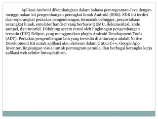 Aplikasi Android dikembangkan dalam bahasa pemrograman Java dengan 
menggunakan kit pengembangan perangkat lunak Android (SDK). SDK ini terdiri 
dari seperangkat perkakas pengembangan, termasuk debugger, perpustakaan 
perangkat lunak, emulator handset yang berbasis QEMU, dokumentasi, kode 
sampel, dan tutorial. Didukung secara resmi oleh lingkungan pengembangan 
terpadu (IDE) Eclipse, yang menggunakan plugin Android Development Tools 
(ADT). Perkakas pengembangan lain yang tersedia di antaranya adalah Native 
Development Kit untuk aplikasi atau ekstensi dalam C atau C++, Google App 
Inventor, lingkungan visual untuk pemrogram pemula, dan berbagai kerangka kerja 
aplikasi web seluler lintasplatform. 
 
