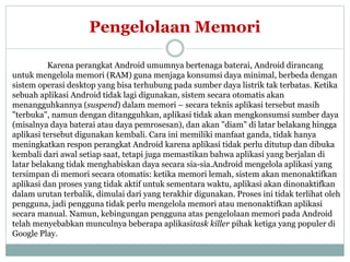 Pengelolaan Memori 
Karena perangkat Android umumnya bertenaga baterai, Android dirancang 
untuk mengelola memori (RAM) guna menjaga konsumsi daya minimal, berbeda dengan 
sistem operasi desktop yang bisa terhubung pada sumber daya listrik tak terbatas. Ketika 
sebuah aplikasi Android tidak lagi digunakan, sistem secara otomatis akan 
menangguhkannya (suspend) dalam memori – secara teknis aplikasi tersebut masih 
"terbuka", namun dengan ditangguhkan, aplikasi tidak akan mengkonsumsi sumber daya 
(misalnya daya baterai atau daya pemrosesan), dan akan "diam" di latar belakang hingga 
aplikasi tersebut digunakan kembali. Cara ini memiliki manfaat ganda, tidak hanya 
meningkatkan respon perangkat Android karena aplikasi tidak perlu ditutup dan dibuka 
kembali dari awal setiap saat, tetapi juga memastikan bahwa aplikasi yang berjalan di 
latar belakang tidak menghabiskan daya secara sia-sia.Android mengelola aplikasi yang 
tersimpan di memori secara otomatis: ketika memori lemah, sistem akan menonaktifkan 
aplikasi dan proses yang tidak aktif untuk sementara waktu, aplikasi akan dinonaktifkan 
dalam urutan terbalik, dimulai dari yang terakhir digunakan. Proses ini tidak terlihat oleh 
pengguna, jadi pengguna tidak perlu mengelola memori atau menonaktifkan aplikasi 
secara manual. Namun, kebingungan pengguna atas pengelolaan memori pada Android 
telah menyebabkan munculnya beberapa aplikasitask killer pihak ketiga yang populer di 
Google Play. 
 