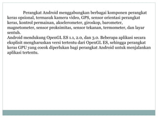 Perangkat Android menggabungkan berbagai komponen perangkat 
keras opsional, termasuk kamera video, GPS, sensor orientasi perangkat 
keras, kontrol permainan, akselerometer, giroskop, barometer, 
magnetometer, sensor proksimitas, sensor tekanan, termometer, dan layar 
sentuh. 
Android mendukung OpenGL ES 1.1, 2.0, dan 3.0. Beberapa aplikasi secara 
eksplisit mengharuskan versi tertentu dari OpenGL ES, sehingga perangkat 
keras GPU yang cocok diperlukan bagi perangkat Android untuk menjalankan 
aplikasi tertentu. 
 