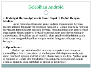 Kelebihan Android 
1. Berbaigai Macam Aplikasi & Game Dapat di Unduh Dengan 
Mudah. 
Untuk masalah aplikasi dan game, android menyediakan berbagai 
macam aplikasi dan game yang sudah di sediakan di Google Plya yang memang 
merupakan temapt utama penyedia berbagai macam aplikasi dan game dengan 
segala genre khusus android. Untuk bisa mengunduh game lewat perangkat 
android anda, di wajibkan untuk memiliki akun gmail terlebih dahulu. Anda 
akan dapat mengunduh aplikasi dengan mudah dan gratis ada juga yang 
berbayar. 
2. Open Source 
System operasi android ini memang merupakan system operasi 
android Open Source yang dapat di kembangakn oleh siapapun. Anda juga 
dapat membuat aplikasi android sendiri jika memang anda bisa. Aplikasi yang 
di sediakan di Google Play tersebut merupakan pengembangan dari semua 
orang di dunia ini yang kemudian di upload ke google play. 
 