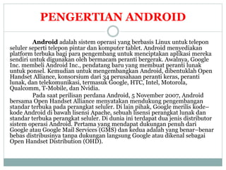 PENGERTIAN ANDROID 
Android adalah sistem operasi yang berbasis Linux untuk telepon 
seluler seperti telepon pintar dan komputer tablet. Android menyediakan 
platform terbuka bagi para pengembang untuk menciptakan aplikasi mereka 
sendiri untuk digunakan oleh bermacam peranti bergerak. Awalnya, Google 
Inc. membeli Android Inc., pendatang baru yang membuat peranti lunak 
untuk ponsel. Kemudian untuk mengembangkan Android, dibentuklah Open 
Handset Alliance, konsorsium dari 34 perusahaan peranti keras, peranti 
lunak, dan telekomunikasi, termasuk Google, HTC, Intel, Motorola, 
Qualcomm, T-Mobile, dan Nvidia. 
Pada saat perilisan perdana Android, 5 November 2007, Android 
bersama Open Handset Alliance menyatakan mendukung pengembangan 
standar terbuka pada perangkat seluler. Di lain pihak, Google merilis kode– 
kode Android di bawah lisensi Apache, sebuah lisensi perangkat lunak dan 
standar terbuka perangkat seluler. Di dunia ini terdapat dua jenis distributor 
sistem operasi Android. Pertama yang mendapat dukungan penuh dari 
Google atau Google Mail Services (GMS) dan kedua adalah yang benar–benar 
bebas distribusinya tanpa dukungan langsung Google atau dikenal sebagai 
Open Handset Distribution (OHD). 
 