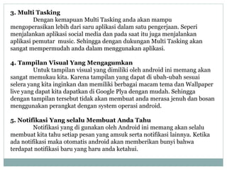 3. Multi Tasking 
Dengan kemapuan Multi Tasking anda akan mampu 
mengoperasikan lebih dari saru aplikasi dalam satu pengerjaan. Seperi 
menjalankan aplikasi social media dan pada saat itu juga menjalankan 
aplikasi pemutar music. Sehingga dengan dukungan Multi Tasking akan 
sangat mempermudah anda dalam menggunakan aplikasi. 
4. Tampilan Visual Yang Mengagumkan 
Untuk tampilan visual yang dimiliki oleh android ini memang akan 
sangat memukau kita. Karena tampilan yang dapat di ubah-ubah sesuai 
selera yang kita inginkan dan memiliki berbagai macam tema dan Wallpaper 
live yang dapat kita dapatkan di Google Plya dengan mudah. Sehingga 
dengan tampilan tersebut tidak akan membuat anda merasa jenuh dan bosan 
menggunakan perangkat dengan system operasi android. 
5. Notifikasi Yang selalu Membuat Anda Tahu 
Notifikasi yang di gunakan oleh Android ini memang akan selalu 
membuat kita tahu setiap pesan yang amsuk serta notifikasi lainnya. Ketika 
ada notifikasi maka otomatis android akan memberikan bunyi bahwa 
terdapat notifikasi baru yang haru anda ketahui. 
 