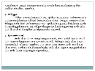 Anda hanya tinggal menggesernya ke bawah dan anda langsung bisa 
melihat notifikasi tersebut. 
6. Widget 
Widget merupakan salah satu aplikasi yang dapat mebantu anda 
dalam menjalankan aplikasi dengan jalan pintas. Dengan menggunakan 
Widget anda tidak perlu mencari-cari aplikasi yang anda butuhkan. Anda 
hanya tinggal menyetting Widger dengan aplikasi yang sering anda buka 
dan di taruh di Tampilan Awal perangkat android. 
7. Syncronisasi 
Anda akan dapat mengintregasi email, akun social media, gmail 
dan lainnya dengan system operasi android. Sehingga anda akan dapat 
mengetahui informasi tersbaru dan pesan yang masuh pada email atau 
akun social media anda. Dengan begitu anda akan segera mengetahuinya 
dan anda dapat langsung mengeceknya. 
 